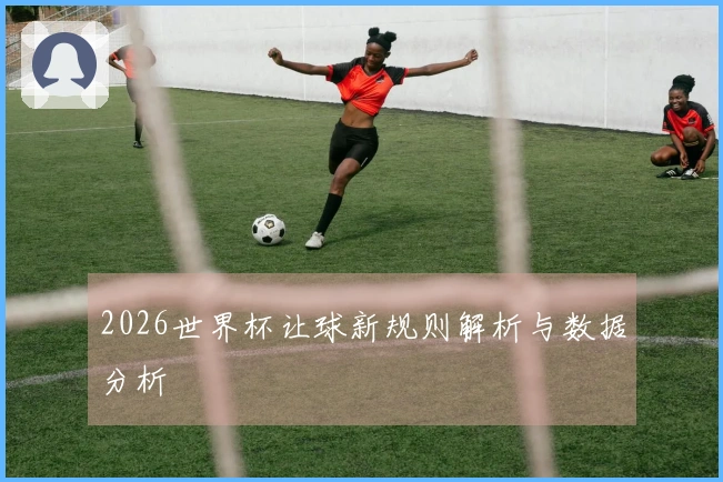 2026世界杯让球新规则解析与数据分析